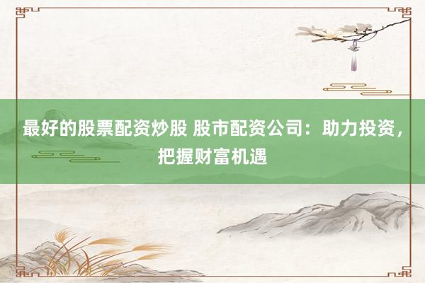 最好的股票配资炒股 股市配资公司：助力投资，把握财富机遇