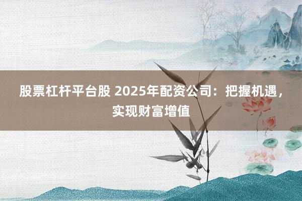 股票杠杆平台股 2025年配资公司:把握机遇,实现财富增值