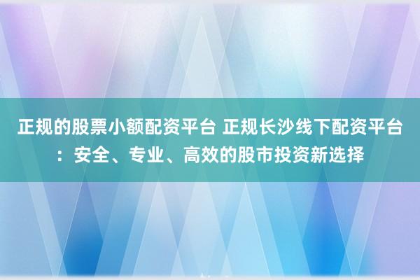 正规的股票小额配资平台 正规长沙线下配资平台：安全、专业、高效的股市投资新选择