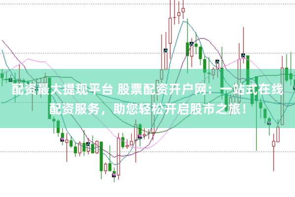 配资最大提现平台 股票配资开户网：一站式在线配资服务，助您轻松开启股市之旅！
