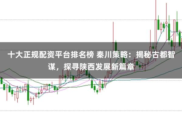 十大正规配资平台排名榜 秦川策略：揭秘古都智谋，探寻陕西发展新篇章