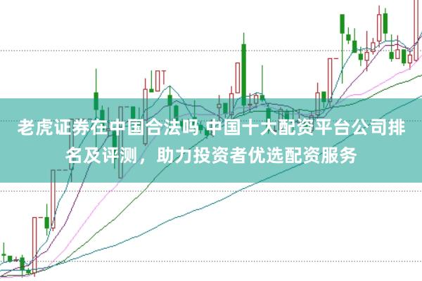 老虎证券在中国合法吗 中国十大配资平台公司排名及评测，助力投资者优选配资服务