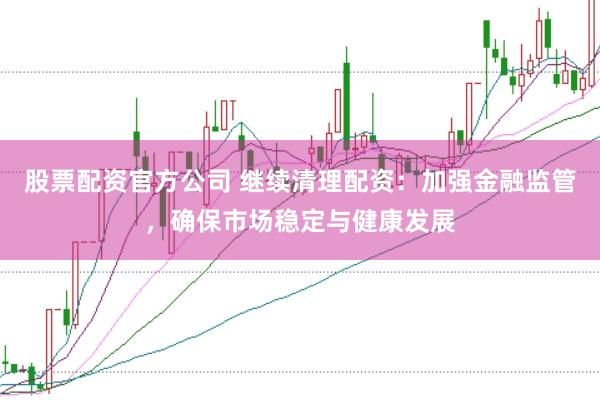 股票配资官方公司 继续清理配资：加强金融监管，确保市场稳定与健康发展