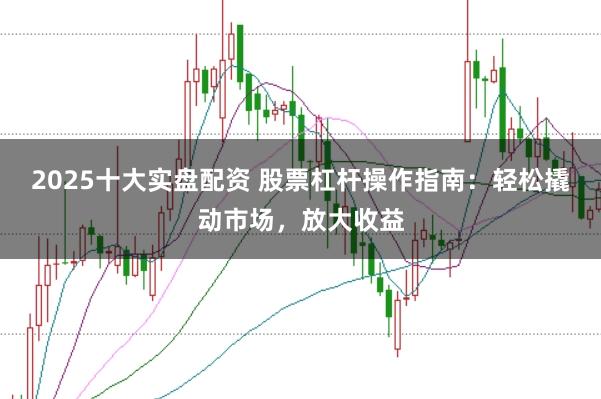 2025十大实盘配资 股票杠杆操作指南：轻松撬动市场，放大收益