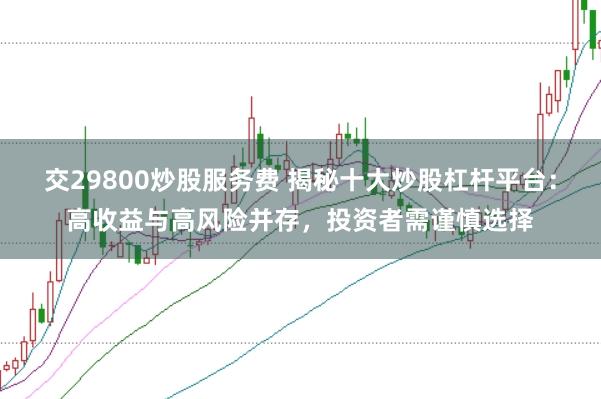 交29800炒股服务费 揭秘十大炒股杠杆平台：高收益与高风险并存，投资者需谨慎选择