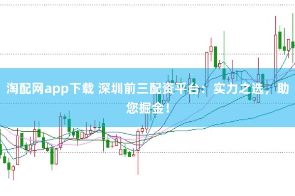 淘配网app下载 深圳前三配资平台：实力之选，助您掘金！
