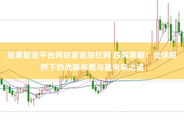 股票配资平台网站首选加杠网 四海策略：全球视野下的战略布局与赢未来之道