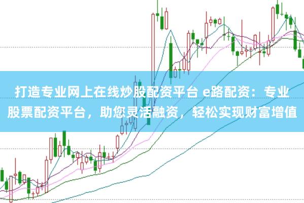打造专业网上在线炒股配资平台 e路配资：专业股票配资平台，助您灵活融资，轻松实现财富增值