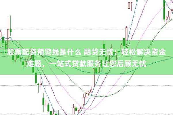 股票配资预警线是什么 融贷无忧：轻松解决资金难题，一站式贷款服务让您后顾无忧