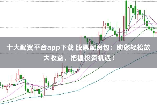 十大配资平台app下载 股票配资包：助您轻松放大收益，把握投资机遇！