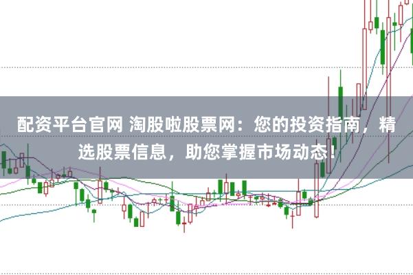 配资平台官网 淘股啦股票网：您的投资指南，精选股票信息，助您掌握市场动态！