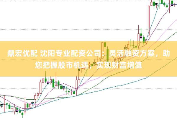 鼎宏优配 沈阳专业配资公司：灵活融资方案，助您把握股市机遇，实现财富增值