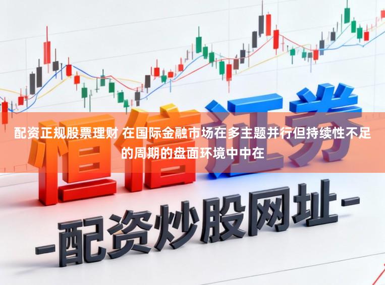 配资正规股票理财 在国际金融市场在多主题并行但持续性不足的周期的盘面环境中中在
