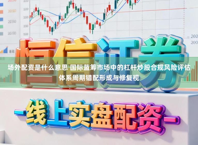 场外配资是什么意思 国际蓝筹市场中的杠杆炒股合规风险评估体系周期错配形成与修复视