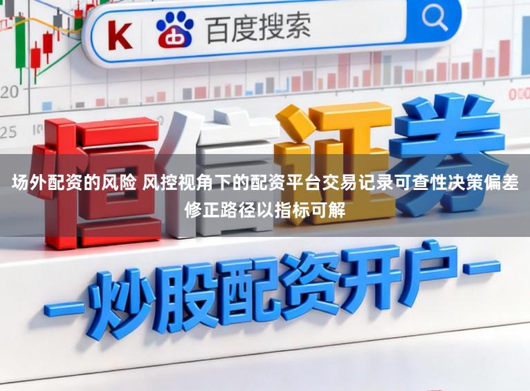 场外配资的风险 风控视角下的配资平台交易记录可查性决策偏差修正路径以指标可解