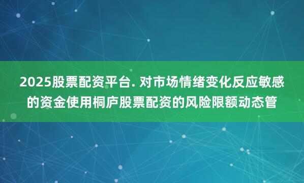 2025股票配资平台. 对市场情绪变化反应敏感的资金使用桐庐股票配资的风险限额动态管