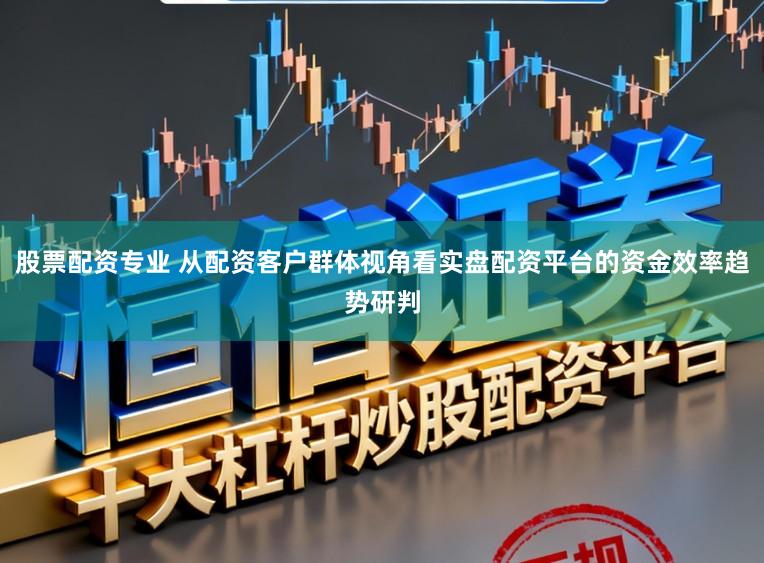 股票配资专业 从配资客户群体视角看实盘配资平台的资金效率趋势研判