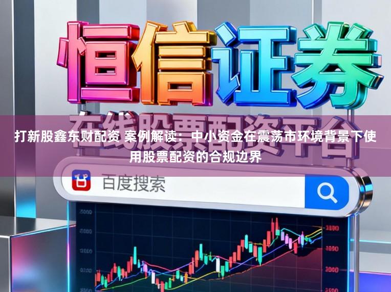 打新股鑫东财配资 案例解读：中小资金在震荡市环境背景下使用股票配资的合规边界
