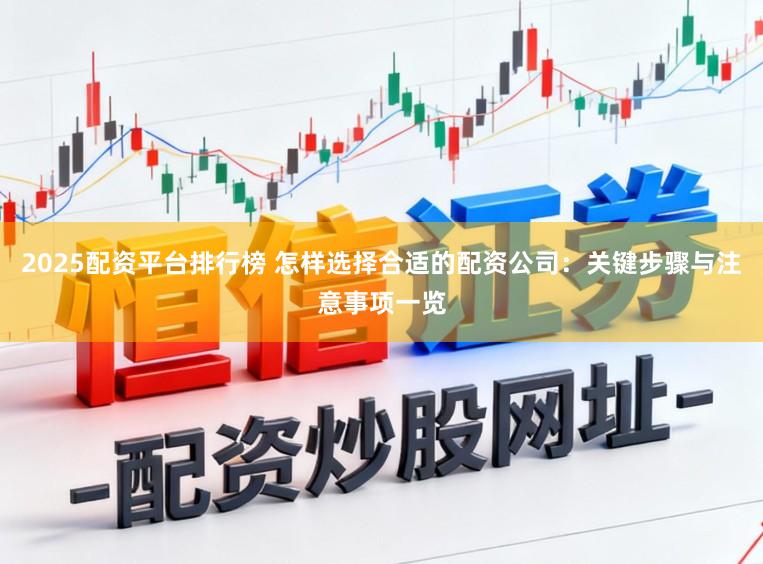 2025配资平台排行榜 怎样选择合适的配资公司：关键步骤与注意事项一览