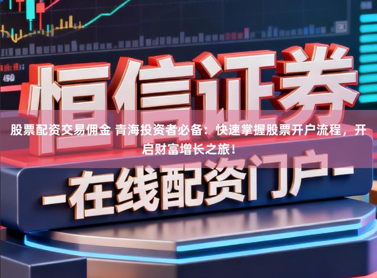 股票配资交易佣金 青海投资者必备：快速掌握股票开户流程，开启财富增长之旅！