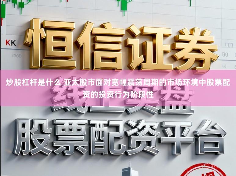 炒股杠杆是什么 亚太股市面对宽幅震荡周期的市场环境中股票配资的投资行为阶段性