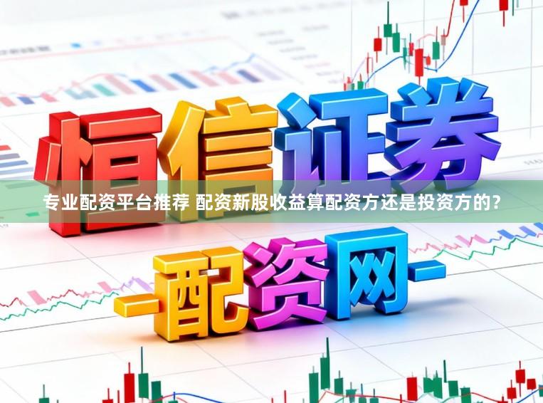 专业配资平台推荐 配资新股收益算配资方还是投资方的？