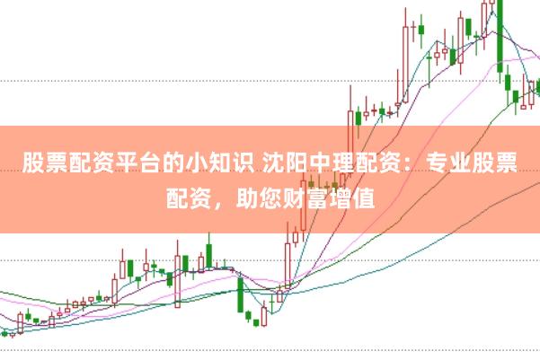 股票配资平台的小知识 沈阳中理配资：专业股票配资，助您财富增值