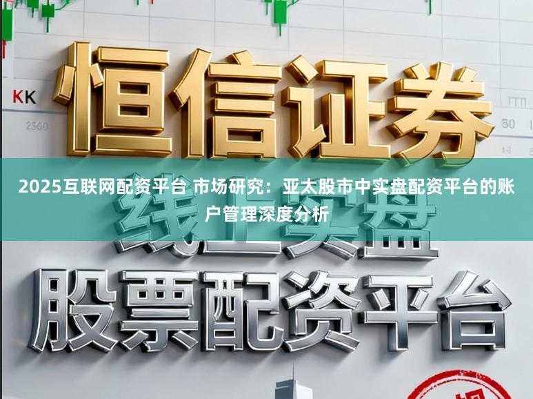 2025互联网配资平台 市场研究：亚太股市中实盘配资平台的账户管理深度分析